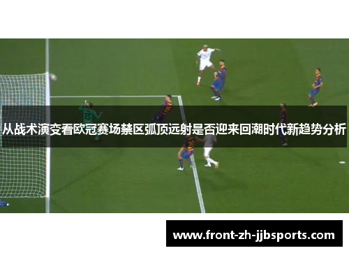 从战术演变看欧冠赛场禁区弧顶远射是否迎来回潮时代新趋势分析