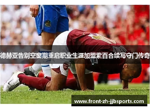 德赫亚告别空窗期重启职业生涯加盟紫百合续写守门传奇